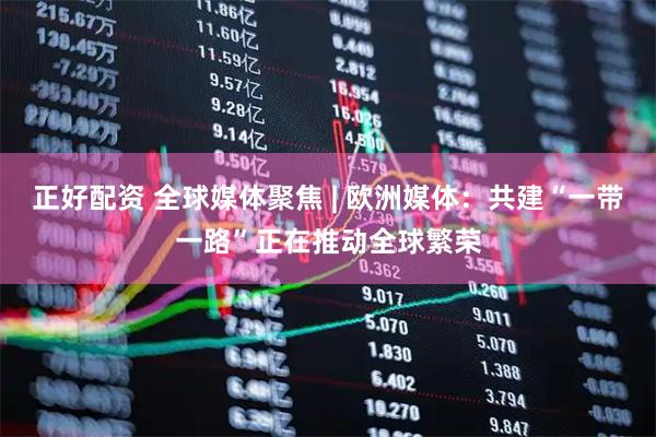 正好配资 全球媒体聚焦 | 欧洲媒体：共建“一带一路”正在推动全球繁荣