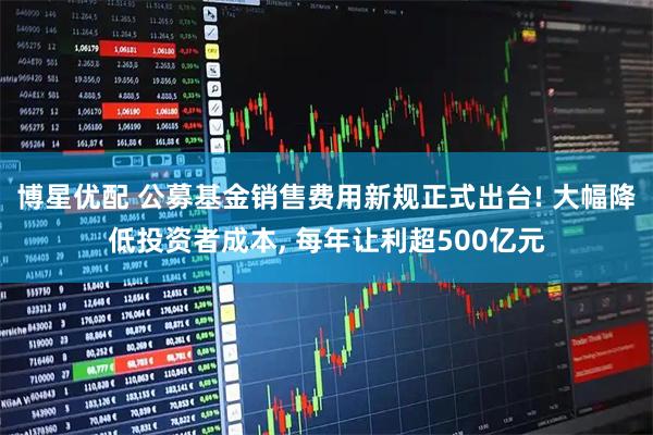 博星优配 公募基金销售费用新规正式出台! 大幅降低投资者成本, 每年让利超500亿元
