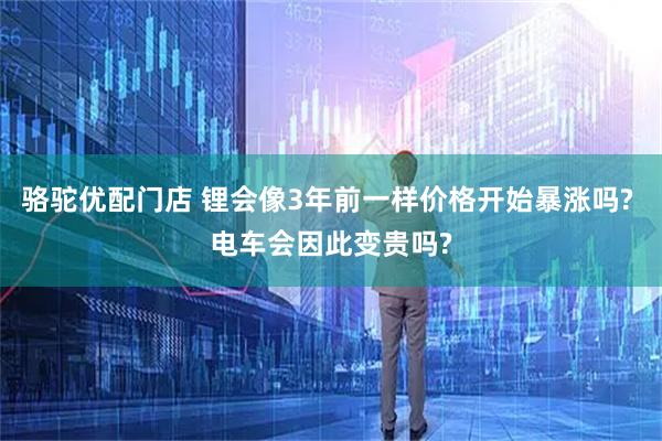 骆驼优配门店 锂会像3年前一样价格开始暴涨吗? 电车会因此变贵吗?