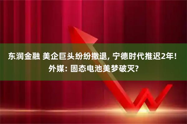 东润金融 美企巨头纷纷撤退, 宁德时代推迟2年! 外媒: 固态电池美梦破灭?