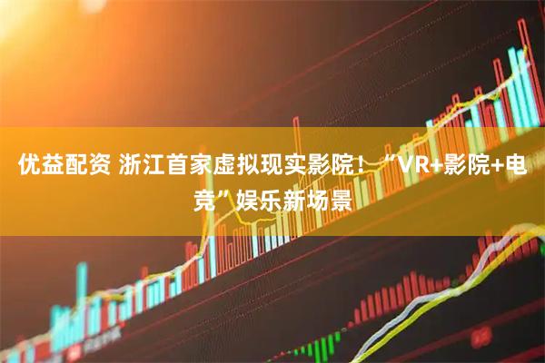 优益配资 浙江首家虚拟现实影院！“VR+影院+电竞”娱乐新场景