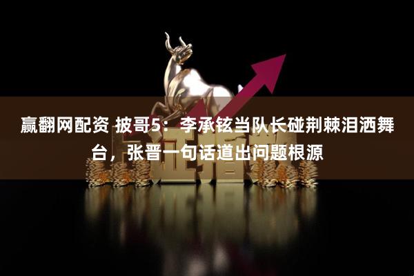 赢翻网配资 披哥5：李承铉当队长碰荆棘泪洒舞台，张晋一句话道出问题根源