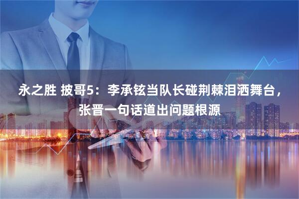 永之胜 披哥5：李承铉当队长碰荆棘泪洒舞台，张晋一句话道出问题根源