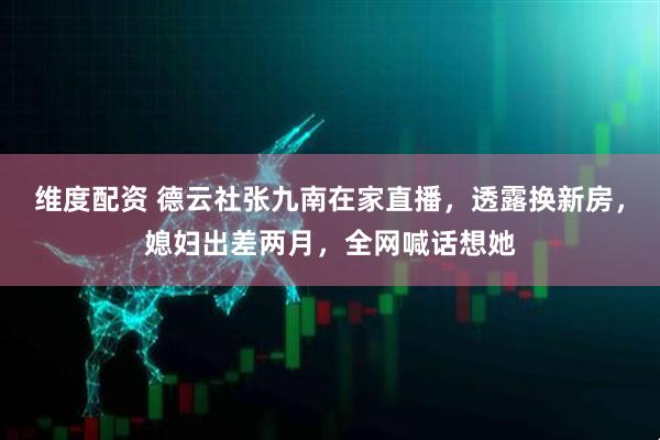 维度配资 德云社张九南在家直播，透露换新房，媳妇出差两月，全网喊话想她