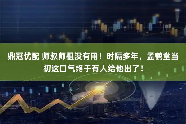 鼎冠优配 师叔师祖没有用！时隔多年，孟鹤堂当初这口气终于有人给他出了！