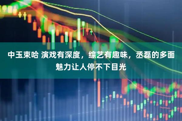 中玉束哈 演戏有深度，综艺有趣味，丞磊的多面魅力让人停不下目光