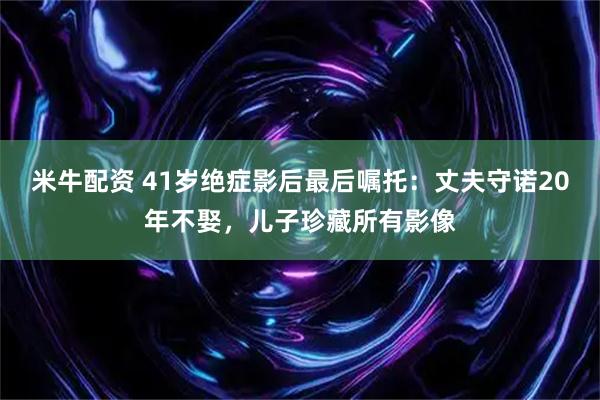 米牛配资 41岁绝症影后最后嘱托：丈夫守诺20年不娶，儿子珍藏所有影像
