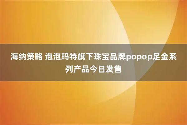 海纳策略 泡泡玛特旗下珠宝品牌popop足金系列产品今日发售