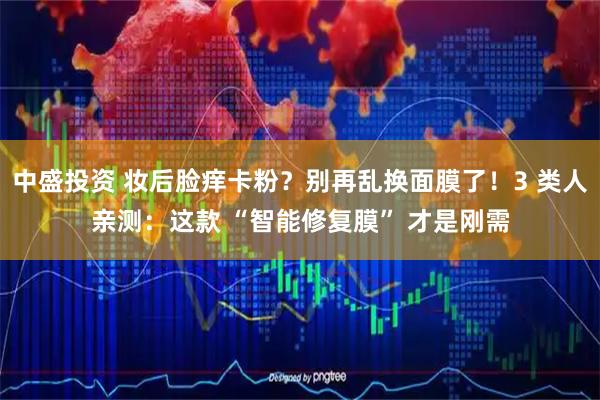 中盛投资 妆后脸痒卡粉？别再乱换面膜了！3 类人亲测：这款 “智能修复膜” 才是刚需