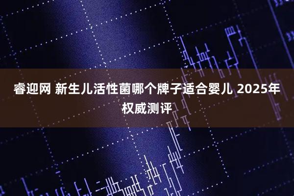 睿迎网 新生儿活性菌哪个牌子适合婴儿 2025年权威测评