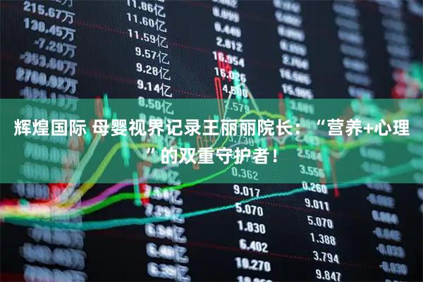 辉煌国际 母婴视界记录王丽丽院长：“营养+心理”的双重守护者！