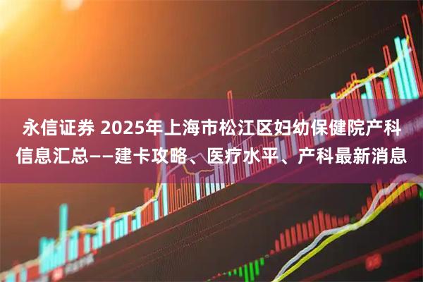 永信证券 2025年上海市松江区妇幼保健院产科信息汇总——建卡攻略、医疗水平、产科最新消息