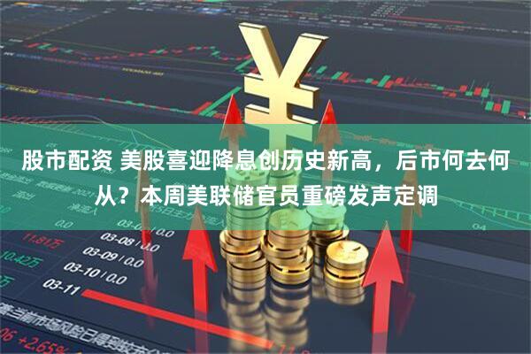股市配资 美股喜迎降息创历史新高，后市何去何从？本周美联储官员重磅发声定调