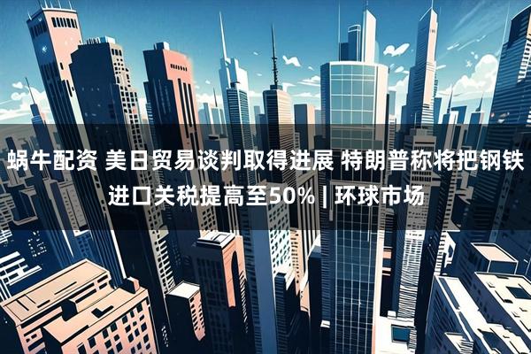 蜗牛配资 美日贸易谈判取得进展 特朗普称将把钢铁进口关税提高至50% | 环球市场