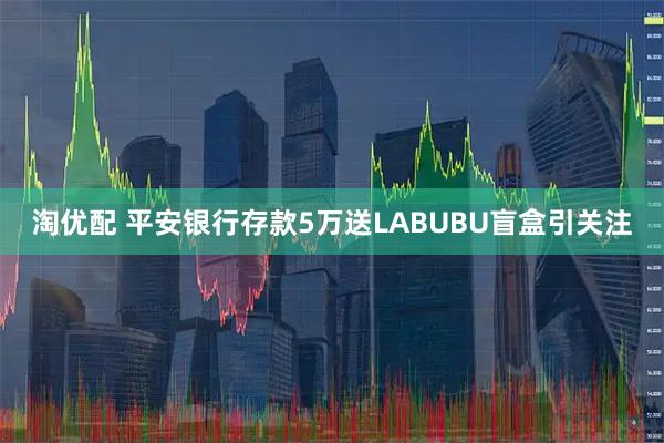 淘优配 平安银行存款5万送LABUBU盲盒引关注