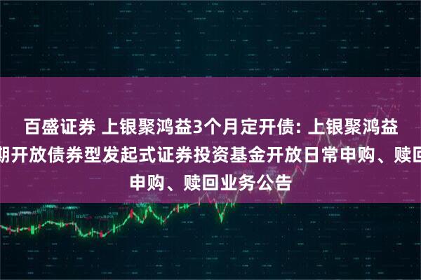 百盛证券 上银聚鸿益3个月定开债: 上银聚鸿益三个月定期开放债券型发起式证券投资基金开放日常申购、赎回业务公告