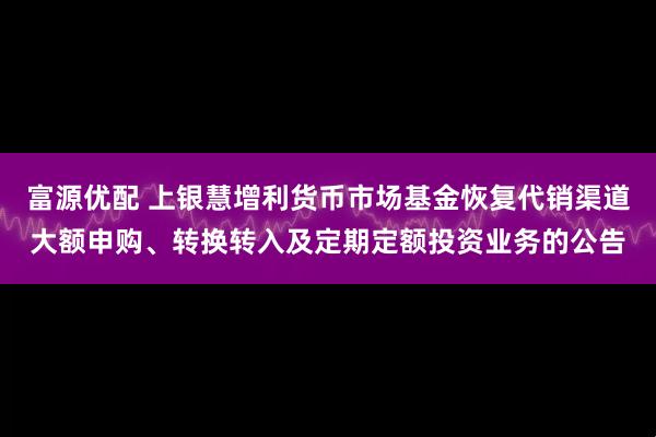 富源优配 上银慧增利货币市场基金恢复代销渠道大额申购、转换转入及定期定额投资业务的公告