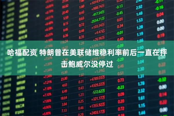 哈福配资 特朗普在美联储维稳利率前后一直在抨击鲍威尔没停过