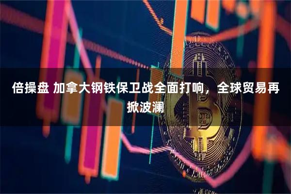 倍操盘 加拿大钢铁保卫战全面打响，全球贸易再掀波澜