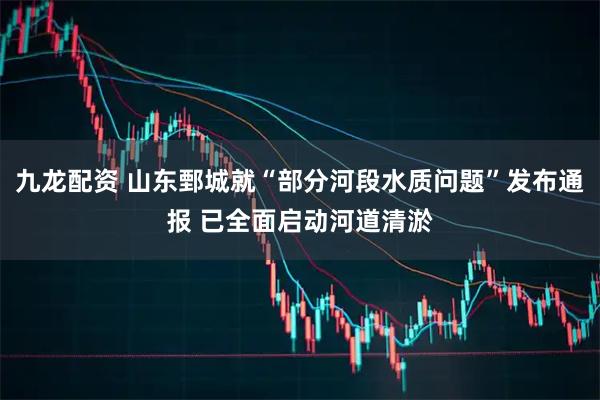 九龙配资 山东鄄城就“部分河段水质问题”发布通报 已全面启动河道清淤