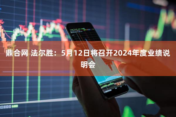 鼎合网 法尔胜：5月12日将召开2024年度业绩说明会