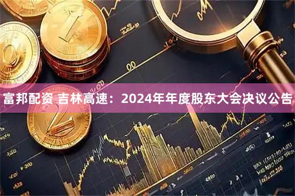 富邦配资 吉林高速：2024年年度股东大会决议公告