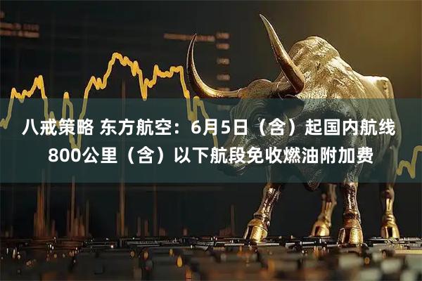 八戒策略 东方航空：6月5日（含）起国内航线 800公里（含）以下航段免收燃油附加费