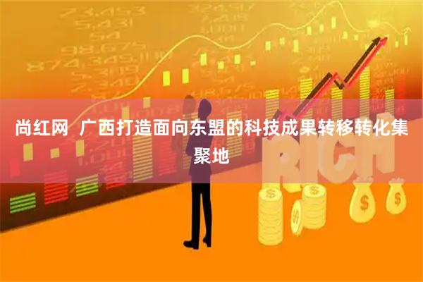 尚红网  广西打造面向东盟的科技成果转移转化集聚地