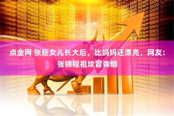 点金网 张延女儿长大后，比妈妈还漂亮，网友：张锦程祖坟冒青烟
