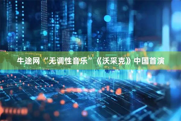 牛途网 “无调性音乐”《沃采克》中国首演