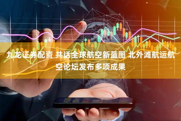 九龙证券配资 共话全球航空新蓝图 北外滩航运航空论坛发布多项成果