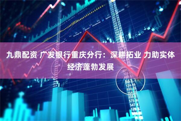 九鼎配资 广发银行重庆分行：深耕拓业 力助实体经济蓬勃发展