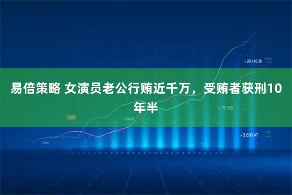 易倍策略 女演员老公行贿近千万，受贿者获刑10年半