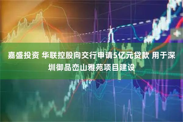 嘉盛投资 华联控股向交行申请5亿元贷款 用于深圳御品峦山雅苑项目建设