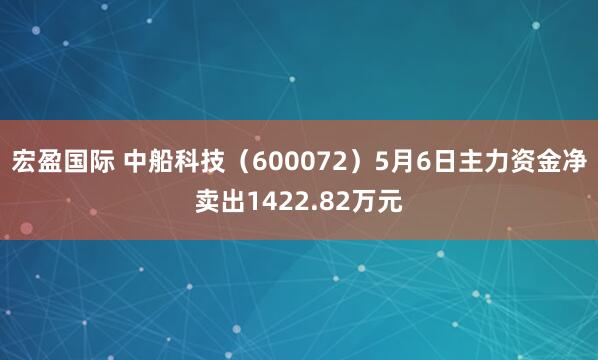 宏盈国际 中船科技（600072）5月6日主力资金净卖出1422.82万元