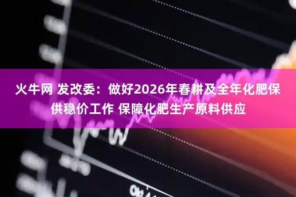 火牛网 发改委：做好2026年春耕及全年化肥保供稳价工作 保障化肥生产原料供应