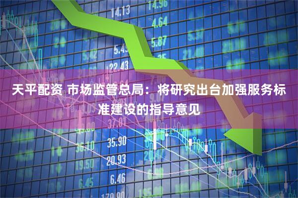 天平配资 市场监管总局：将研究出台加强服务标准建设的指导意见