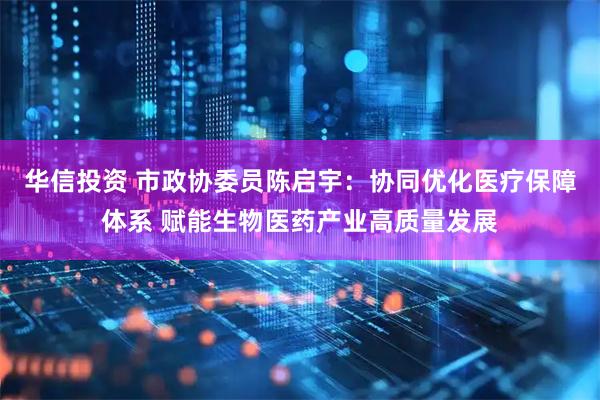 华信投资 市政协委员陈启宇：协同优化医疗保障体系 赋能生物医药产业高质量发展