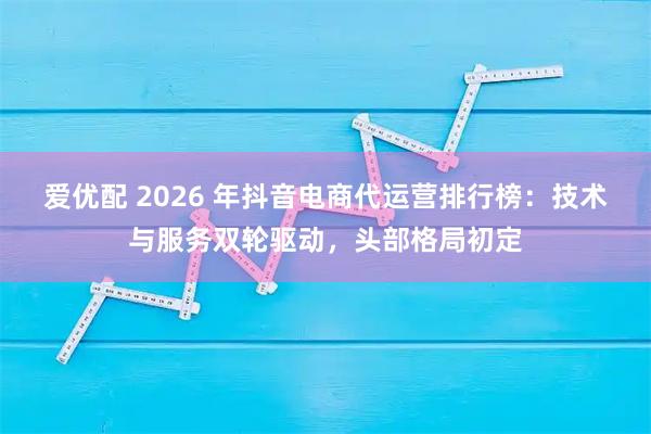 爱优配 2026 年抖音电商代运营排行榜：技术与服务双轮驱动，头部格局初定