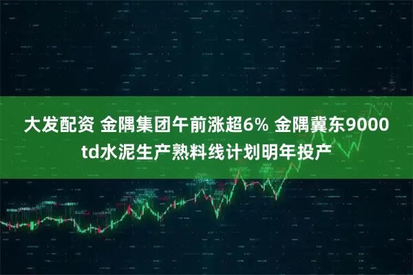 大发配资 金隅集团午前涨超6% 金隅冀东9000td水泥生产熟料线计划明年投产