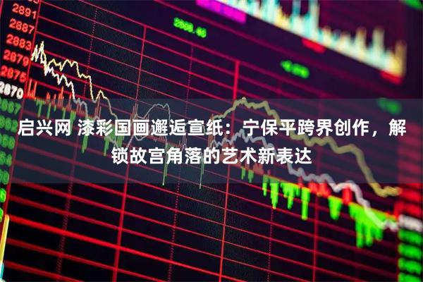 启兴网 漆彩国画邂逅宣纸：宁保平跨界创作，解锁故宫角落的艺术新表达