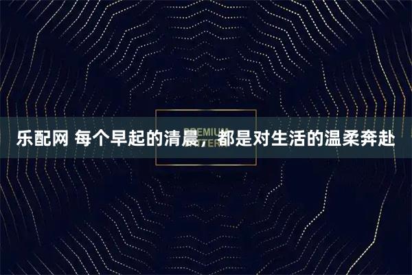 乐配网 每个早起的清晨，都是对生活的温柔奔赴