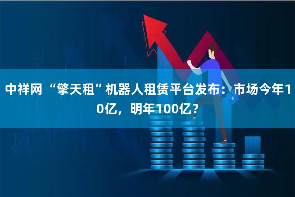 中祥网 “擎天租”机器人租赁平台发布：市场今年10亿，明年100亿？