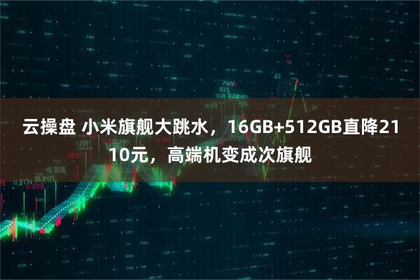 云操盘 小米旗舰大跳水，16GB+512GB直降2110元，高端机变成次旗舰
