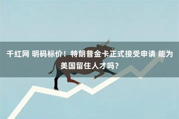 千红网 明码标价！特朗普金卡正式接受申请 能为美国留住人才吗？