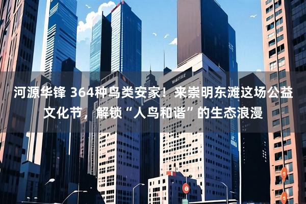 河源华锋 364种鸟类安家！来崇明东滩这场公益文化节，解锁“人鸟和谐”的生态浪漫