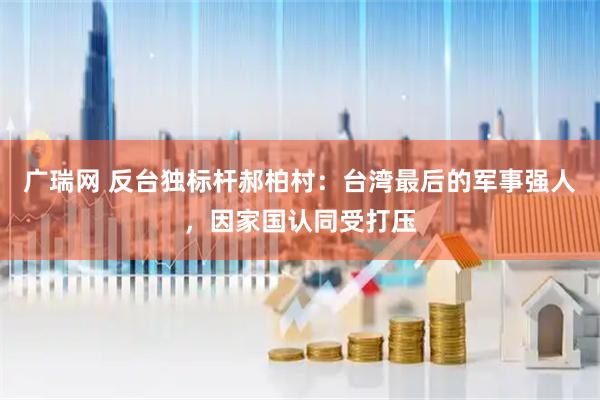 广瑞网 反台独标杆郝柏村：台湾最后的军事强人，因家国认同受打压