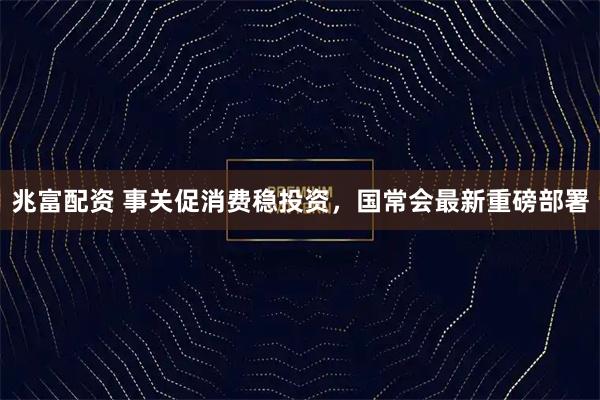 兆富配资 事关促消费稳投资，国常会最新重磅部署