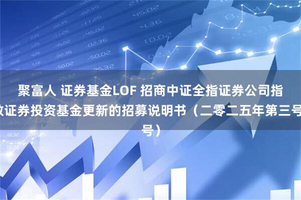 聚富人 证券基金LOF 招商中证全指证券公司指数证券投资基金更新的招募说明书（二零二五年第三号）