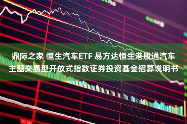鼎际之家 恒生汽车ETF 易方达恒生港股通汽车主题交易型开放式指数证券投资基金招募说明书